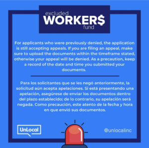 Excluded Workers Fund. For applicants who were previously denied, the application is still accepting appeals. If you are filing an appeal, amke sure to upload the documents within the timeframe stated, otherwise your appeal will be denied. As a precaution, keep a record of the date and time you submitted your documents. Para los solicitantes que se les negó anteriormente, la solicitud aún acepta apelaciones. Si está presentando una apelación, asegúrese de enviar los documentos dentro del plazo establecido; de lo contrario, su apelación será negada. Como precaución, este atento de la fecha y hora en que envió sus documentos.